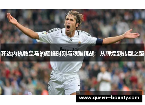 齐达内执教皇马的巅峰时刻与艰难挑战：从辉煌到转型之路